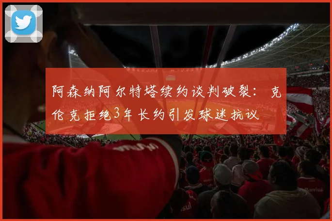 阿森纳阿尔特塔续约谈判破裂:克伦克拒绝3年长约引发球迷抗议